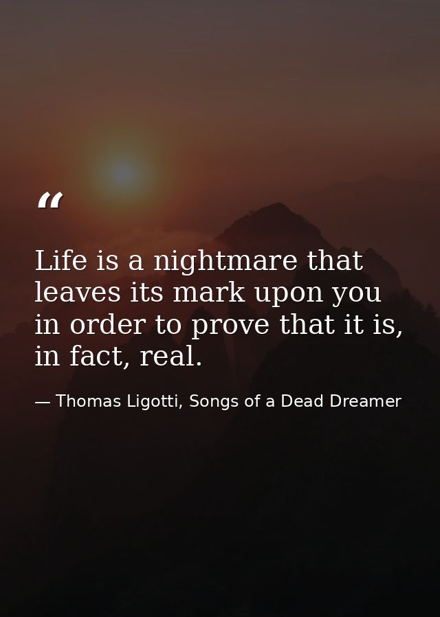Life is a nightmare that leaves its mark upon you in order to prove that it is, in fact, real. — Thomas Ligotti, Songs of a Dead Dreamer