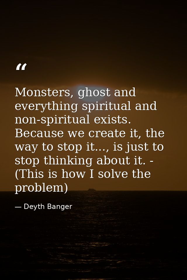 Monsters, ghost and everything spiritual and non-spiritual exists. Because we create it, the way to stop it..., is just  — Deyth Banger
