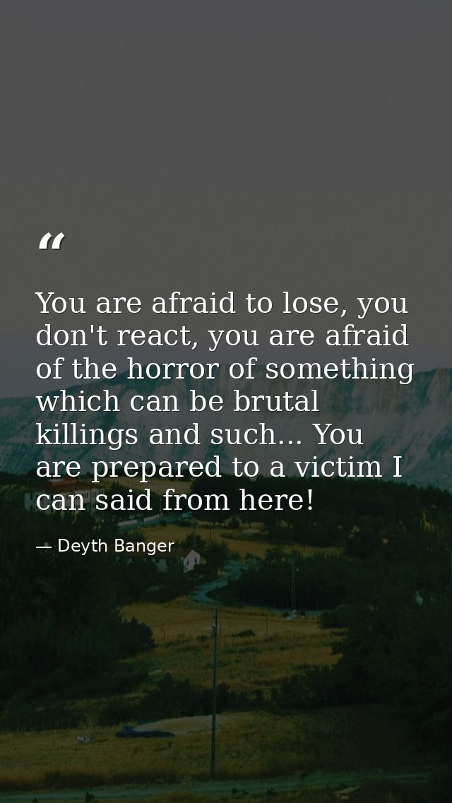 You are afraid to lose, you don't react, you are afraid of the horror of something which can be brutal killings and such — Deyth Banger