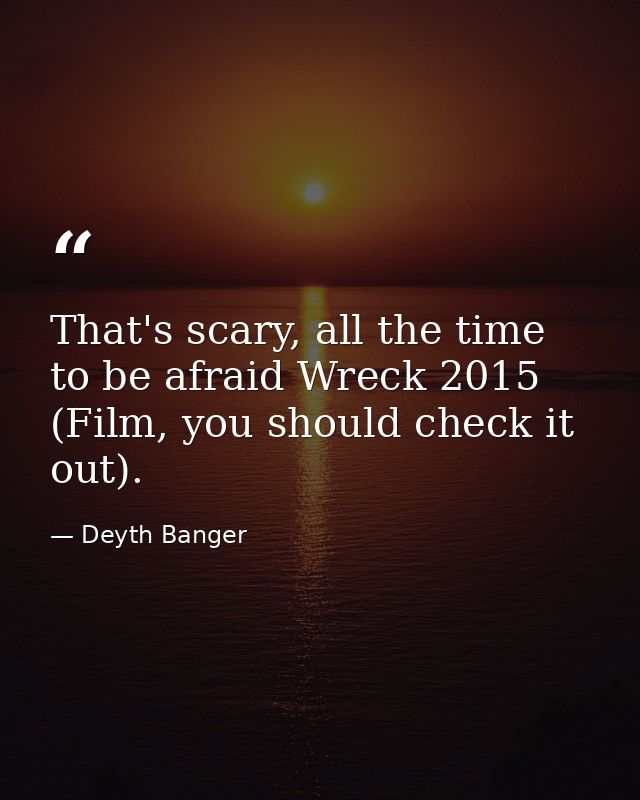 That's scary, all the time to be afraid Wreck 2015 (Film, you should check it out). — Deyth Banger
