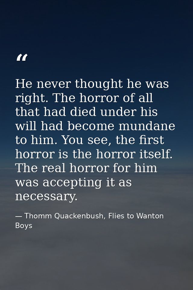 He never thought he was right. The horror of all that had died under his will had become mundane to him. You see, the fi — Thomm Quackenbush, Flies to Wanton Boys
