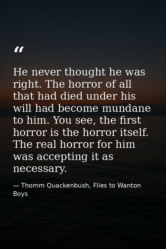 He never thought he was right. The horror of all that had died under his will had become mundane to him. You see, the fi — Thomm Quackenbush, Flies to Wanton Boys