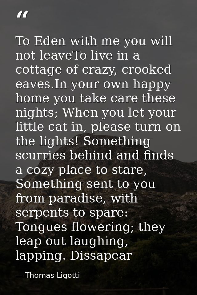 To Eden with me you will not leaveTo live in a cottage of crazy, crooked eaves.In your own happy home you take care thes — Thomas Ligotti