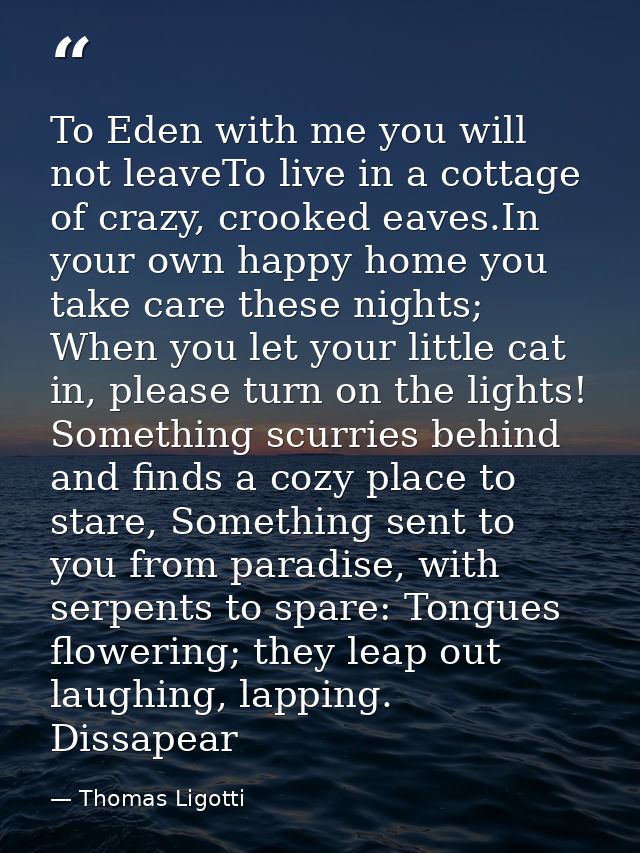 To Eden with me you will not leaveTo live in a cottage of crazy, crooked eaves.In your own happy home you take care thes — Thomas Ligotti