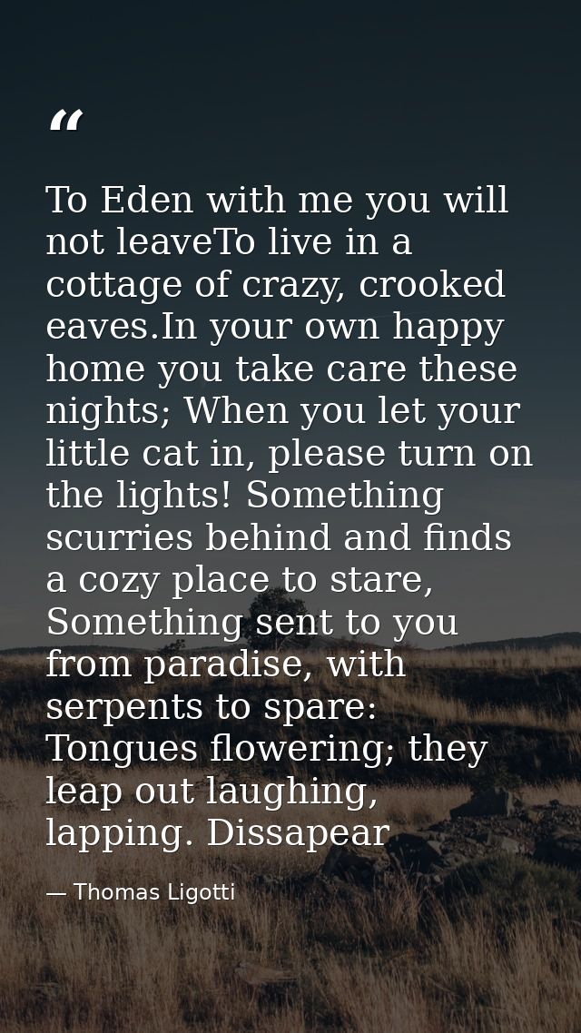 To Eden with me you will not leaveTo live in a cottage of crazy, crooked eaves.In your own happy home you take care thes — Thomas Ligotti