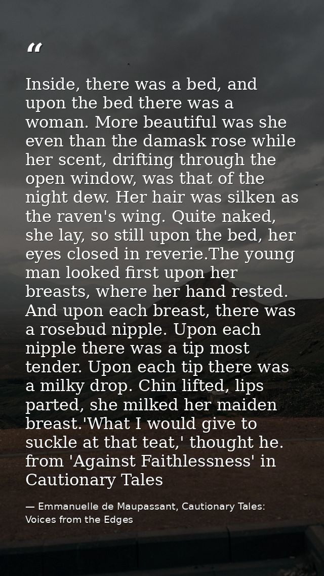 Inside, there was a bed, and upon the bed there was a woman. More beautiful was she even than the damask rose while her  — Emmanuelle de Maupassant, Cautionary Tales: Voices from the Edges