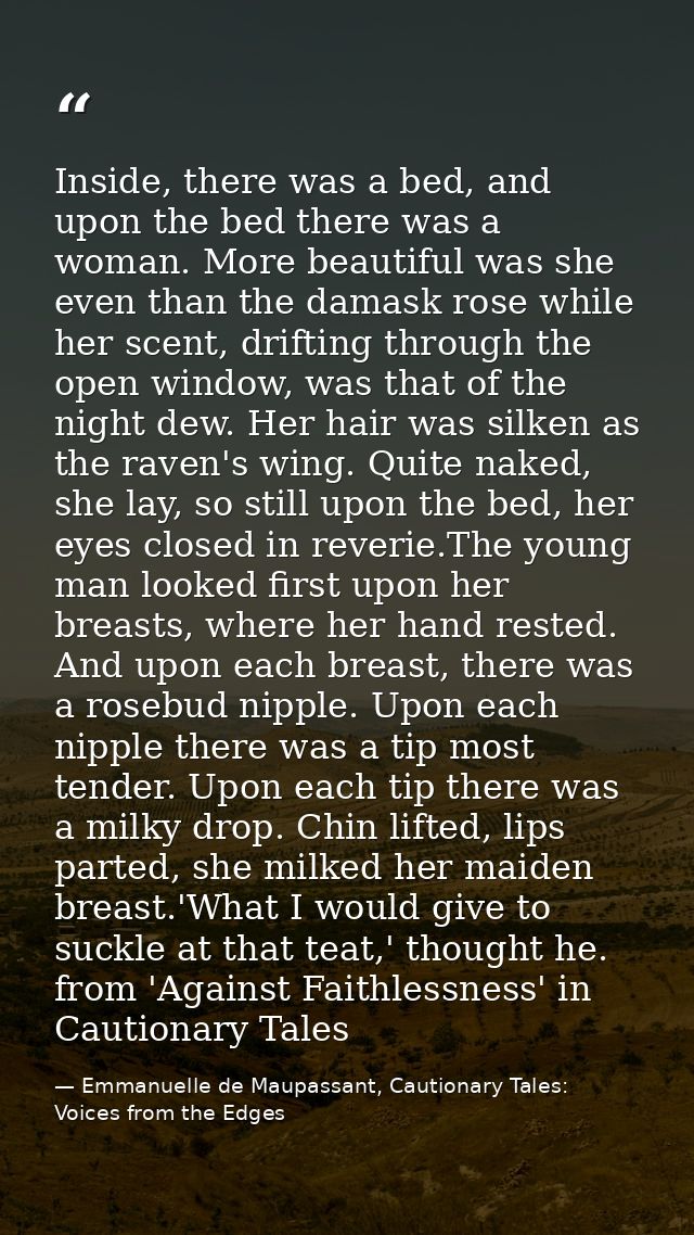 Inside, there was a bed, and upon the bed there was a woman. More beautiful was she even than the damask rose while her  — Emmanuelle de Maupassant, Cautionary Tales: Voices from the Edges