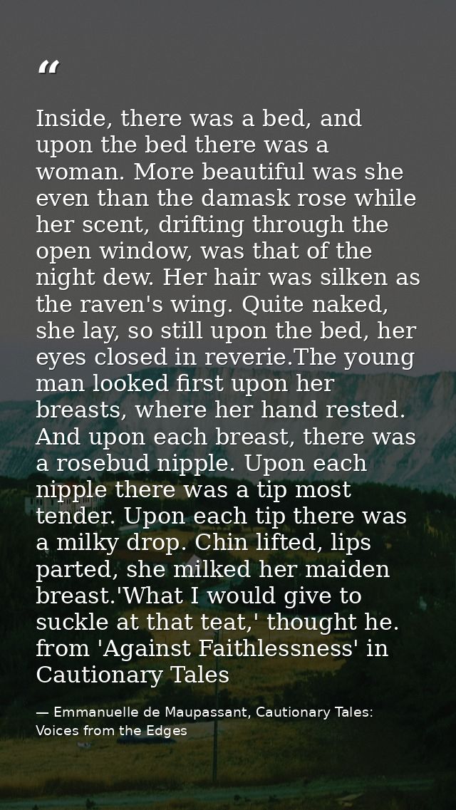 Inside, there was a bed, and upon the bed there was a woman. More beautiful was she even than the damask rose while her  — Emmanuelle de Maupassant, Cautionary Tales: Voices from the Edges
