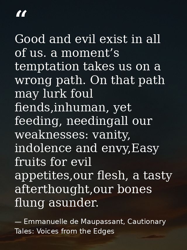 Good and evil exist in all of us. a moment’s temptation takes us on a wrong path. On that path may lurk foul fiends,inhu — Emmanuelle de Maupassant, Cautionary Tales: Voices from the Edges