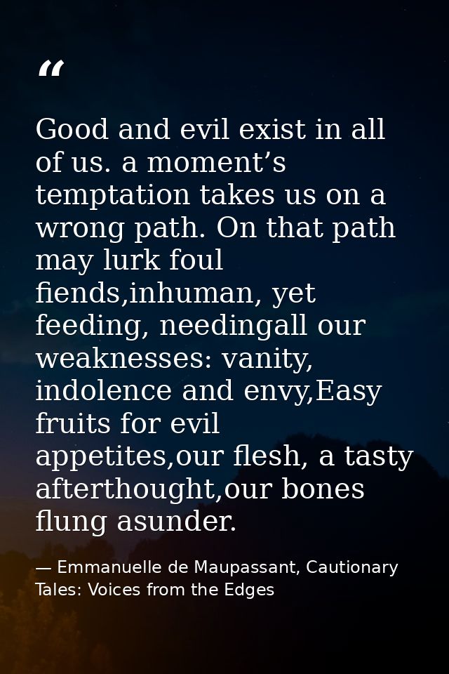 Good and evil exist in all of us. a moment’s temptation takes us on a wrong path. On that path may lurk foul fiends,inhu — Emmanuelle de Maupassant, Cautionary Tales: Voices from the Edges