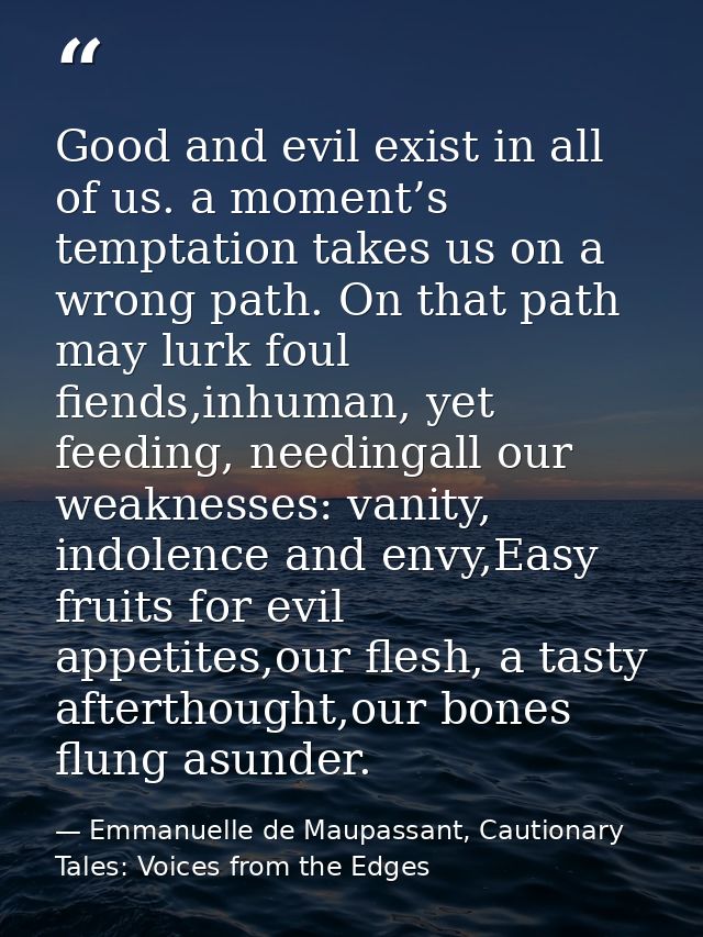 Good and evil exist in all of us. a moment’s temptation takes us on a wrong path. On that path may lurk foul fiends,inhu — Emmanuelle de Maupassant, Cautionary Tales: Voices from the Edges