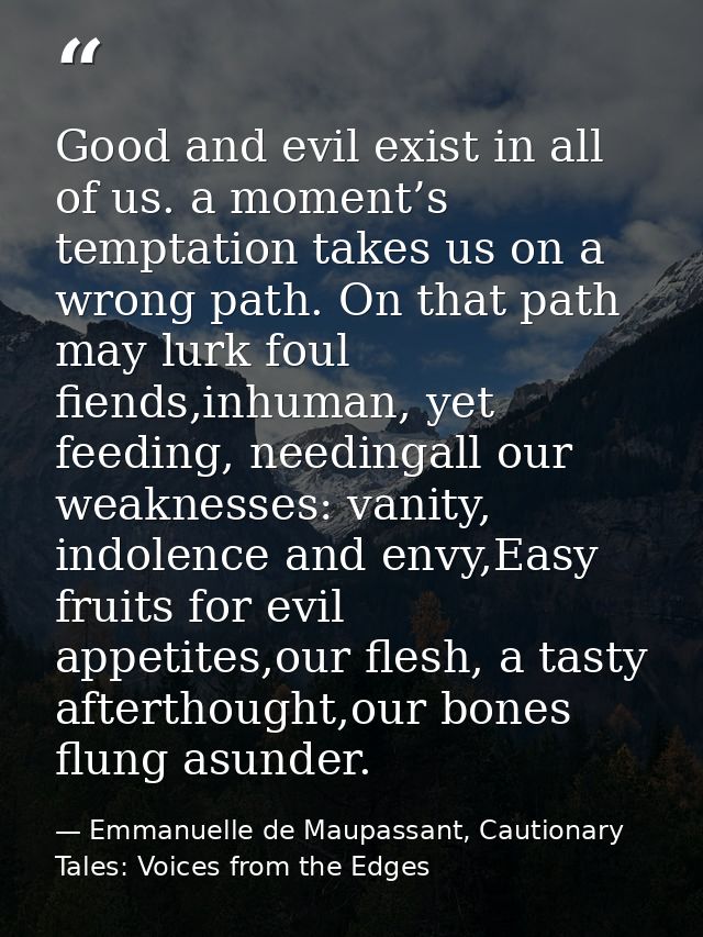 Good and evil exist in all of us. a moment’s temptation takes us on a wrong path. On that path may lurk foul fiends,inhu — Emmanuelle de Maupassant, Cautionary Tales: Voices from the Edges