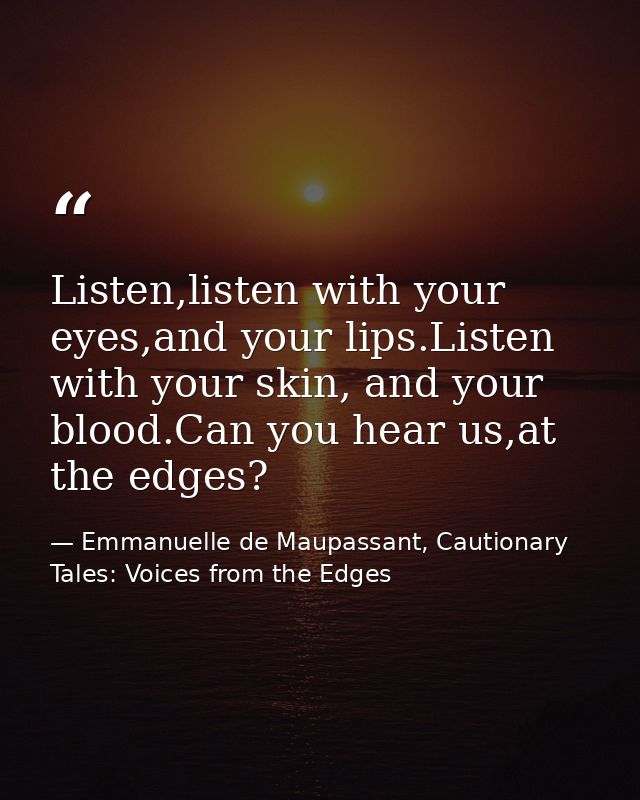 Listen,listen with your eyes,and your lips.Listen with your skin, and your blood.Can you hear us,at the edges? — Emmanuelle de Maupassant, Cautionary Tales: Voices from the Edges