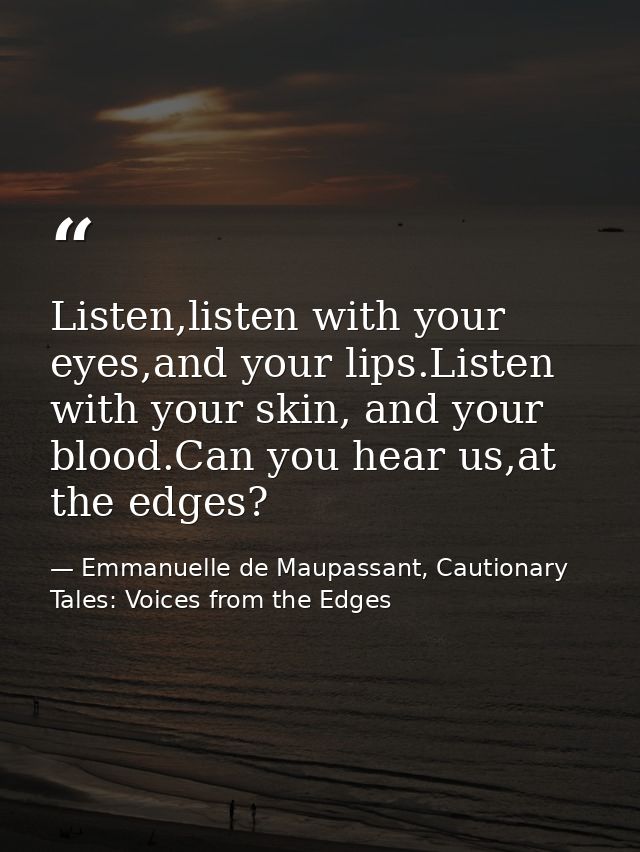 Listen,listen with your eyes,and your lips.Listen with your skin, and your blood.Can you hear us,at the edges? — Emmanuelle de Maupassant, Cautionary Tales: Voices from the Edges