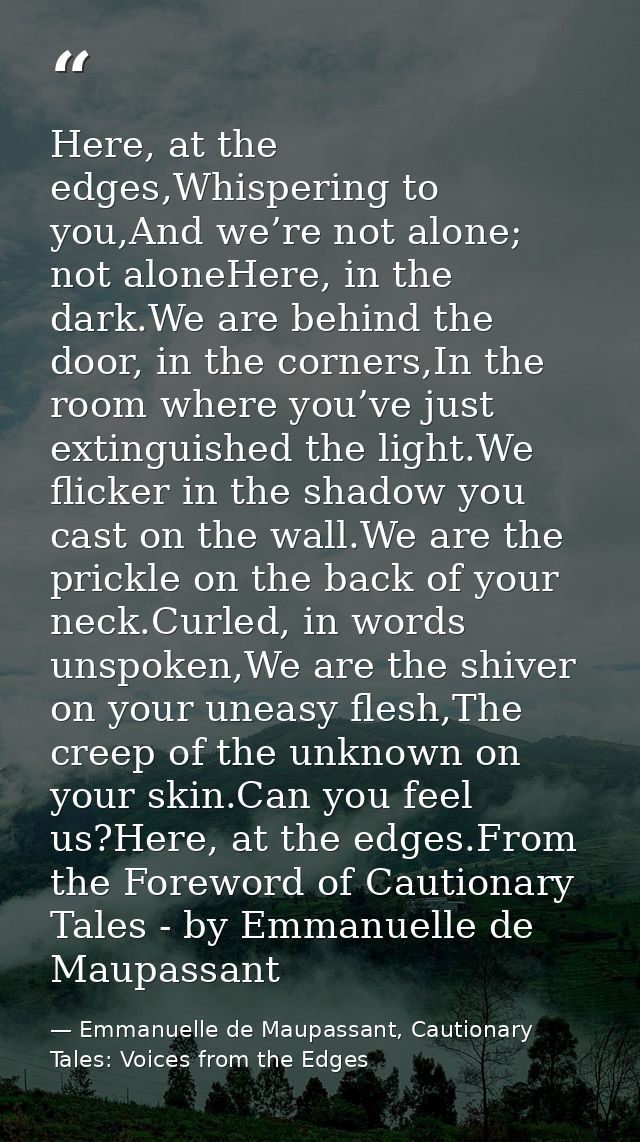 Here, at the edges,Whispering to you,And we’re not alone; not aloneHere, in the dark.We are behind the door, in the corn — Emmanuelle de Maupassant, Cautionary Tales: Voices from the Edges