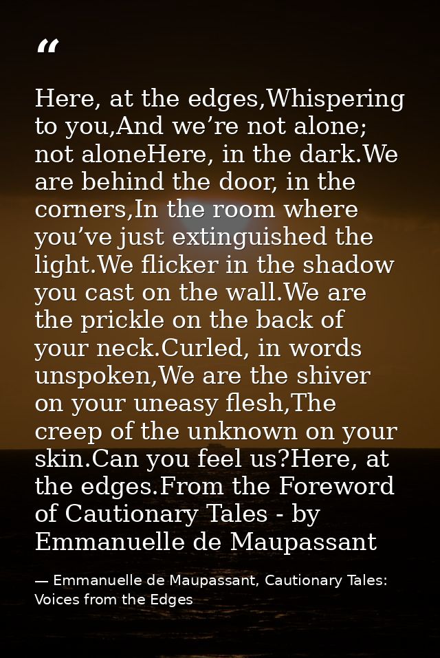 Here, at the edges,Whispering to you,And we’re not alone; not aloneHere, in the dark.We are behind the door, in the corn — Emmanuelle de Maupassant, Cautionary Tales: Voices from the Edges