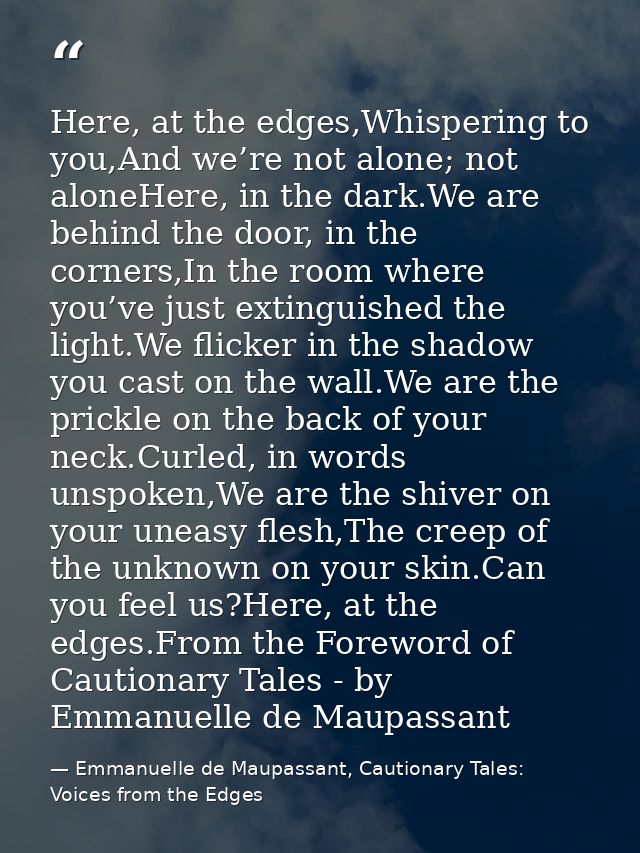 Here, at the edges,Whispering to you,And we’re not alone; not aloneHere, in the dark.We are behind the door, in the corn — Emmanuelle de Maupassant, Cautionary Tales: Voices from the Edges
