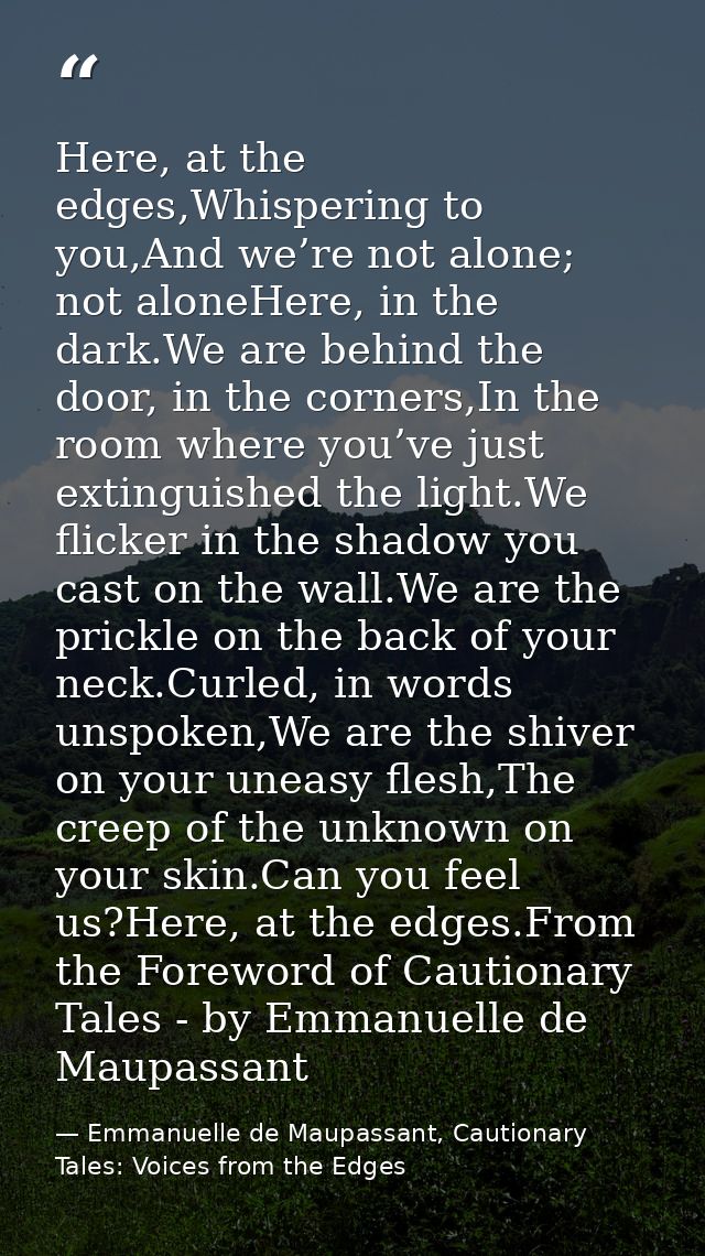 Here, at the edges,Whispering to you,And we’re not alone; not aloneHere, in the dark.We are behind the door, in the corn — Emmanuelle de Maupassant, Cautionary Tales: Voices from the Edges
