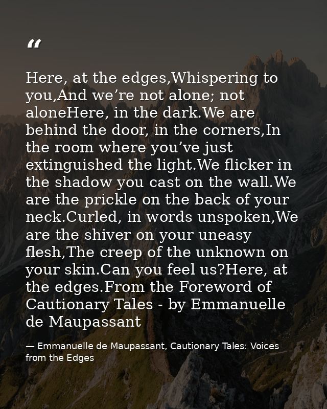 Here, at the edges,Whispering to you,And we’re not alone; not aloneHere, in the dark.We are behind the door, in the corn — Emmanuelle de Maupassant, Cautionary Tales: Voices from the Edges