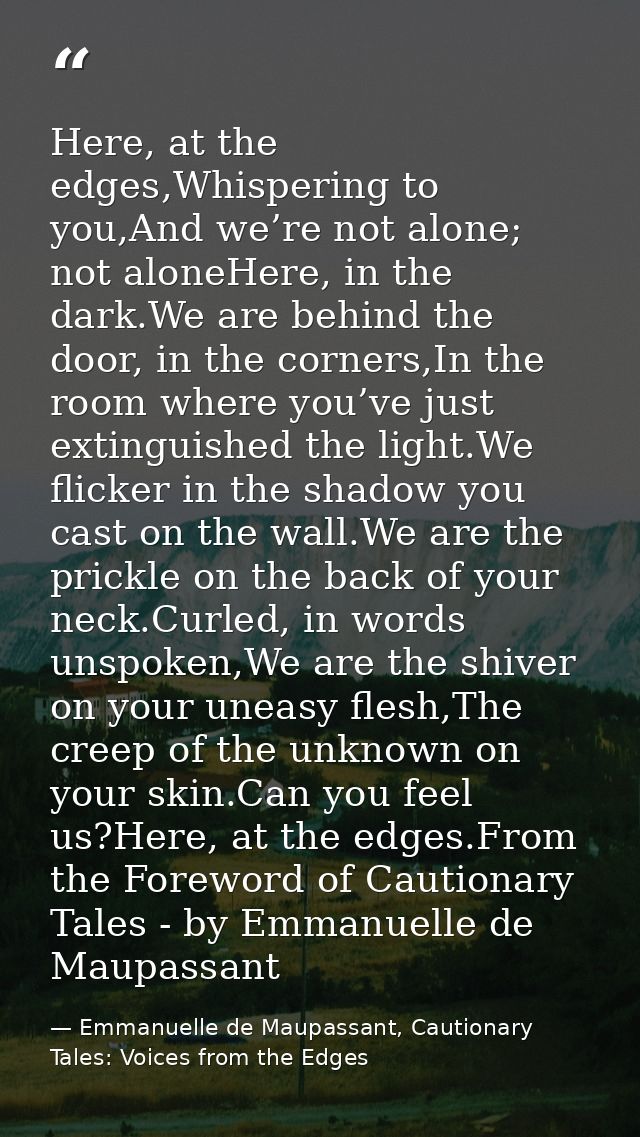 Here, at the edges,Whispering to you,And we’re not alone; not aloneHere, in the dark.We are behind the door, in the corn — Emmanuelle de Maupassant, Cautionary Tales: Voices from the Edges