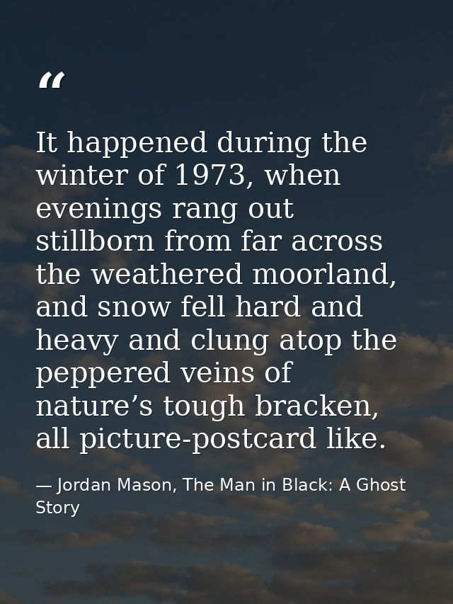 It happened during the winter of 1973, when evenings rang out stillborn from far across the weathered moorland, and snow — Jordan Mason, The Man in Black: A Ghost Story