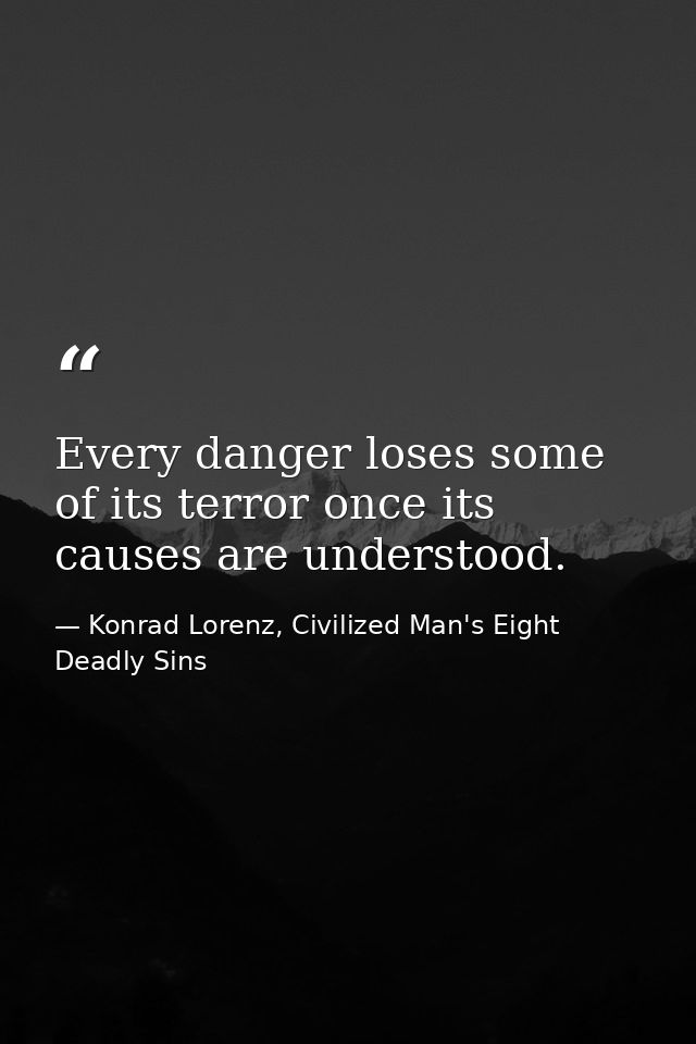 Every danger loses some of its terror once its causes are understood. — Konrad Lorenz, Civilized Man's Eight Deadly Sins