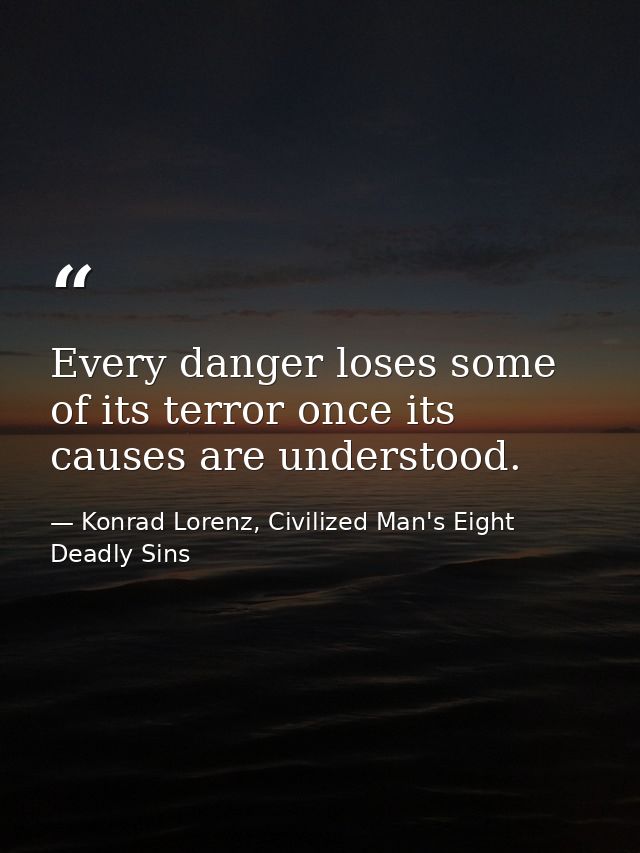 Every danger loses some of its terror once its causes are understood. — Konrad Lorenz, Civilized Man's Eight Deadly Sins