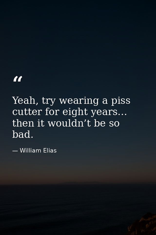 Yeah, try wearing a piss cutter for eight years… then it wouldn’t be so bad. — William Elias