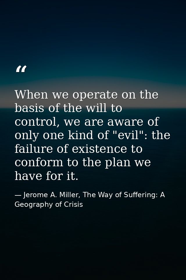 When we operate on the basis of the will to control, we are aware of only one kind of "evil": the failure of existence t — Jerome A. Miller, The Way of Suffering: A Geography of Crisis