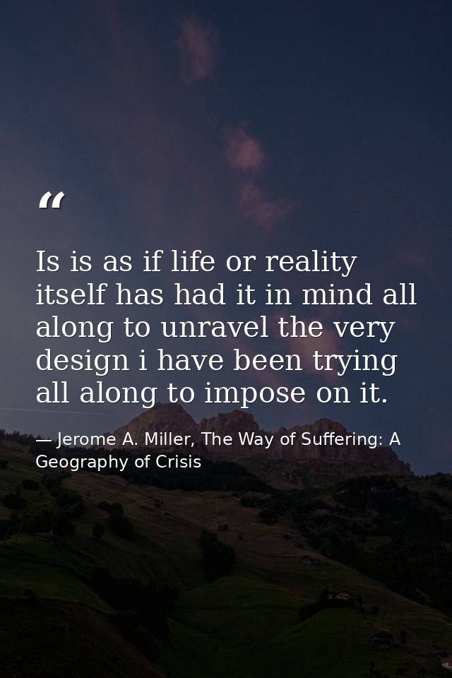 Is is as if life or reality itself has had it in mind all along to unravel the very design i have been trying all along  — Jerome A. Miller, The Way of Suffering: A Geography of Crisis