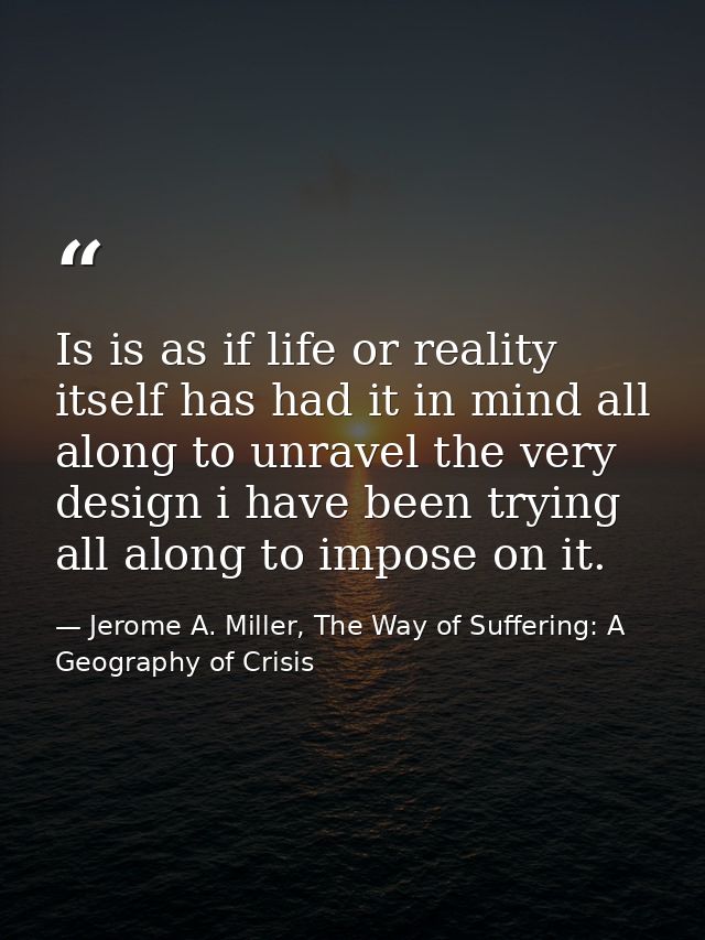 Is is as if life or reality itself has had it in mind all along to unravel the very design i have been trying all along  — Jerome A. Miller, The Way of Suffering: A Geography of Crisis
