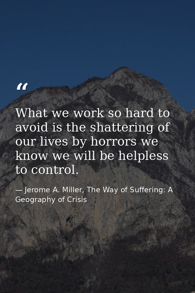 What we work so hard to avoid is the shattering of our lives by horrors we know we will be helpless to control. — Jerome A. Miller, The Way of Suffering: A Geography of Crisis