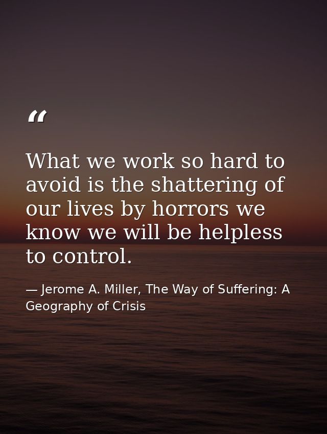What we work so hard to avoid is the shattering of our lives by horrors we know we will be helpless to control. — Jerome A. Miller, The Way of Suffering: A Geography of Crisis