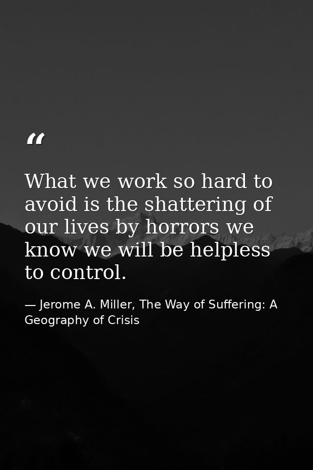 What we work so hard to avoid is the shattering of our lives by horrors we know we will be helpless to control. — Jerome A. Miller, The Way of Suffering: A Geography of Crisis