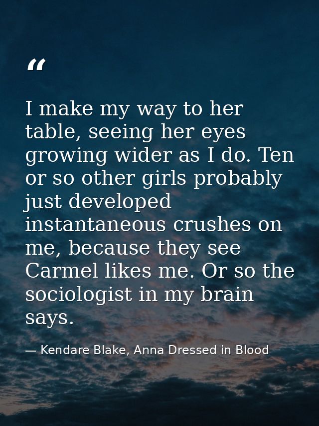 I make my way to her table, seeing her eyes growing wider as I do. Ten or so other girls probably just developed instant — Kendare Blake, Anna Dressed in Blood
