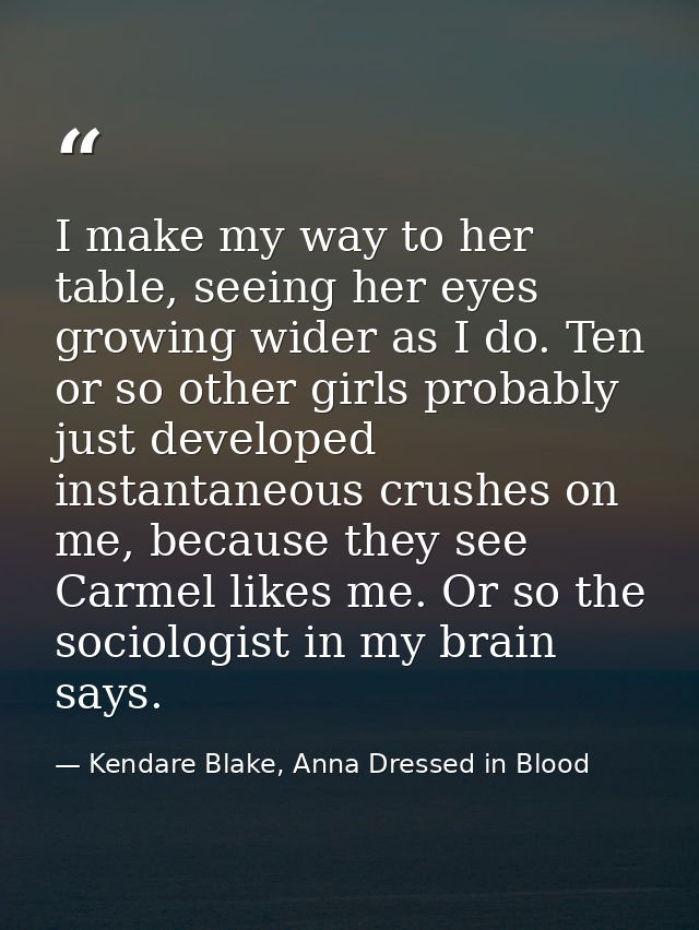 I make my way to her table, seeing her eyes growing wider as I do. Ten or so other girls probably just developed instant — Kendare Blake, Anna Dressed in Blood