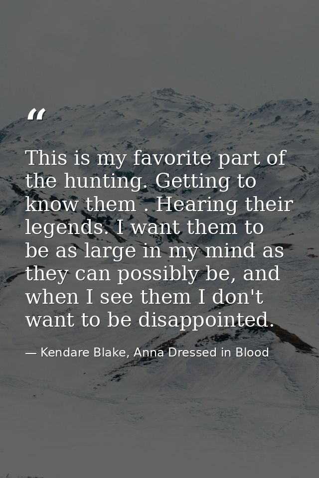 This is my favorite part of the hunting. Getting to know them . Hearing their legends. I want them to be as large in my  — Kendare Blake, Anna Dressed in Blood