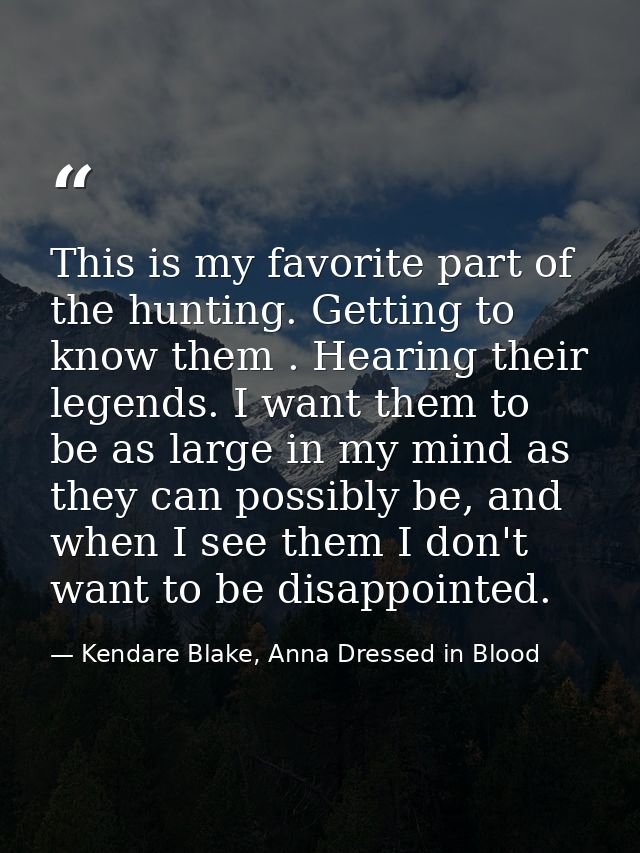 This is my favorite part of the hunting. Getting to know them . Hearing their legends. I want them to be as large in my  — Kendare Blake, Anna Dressed in Blood