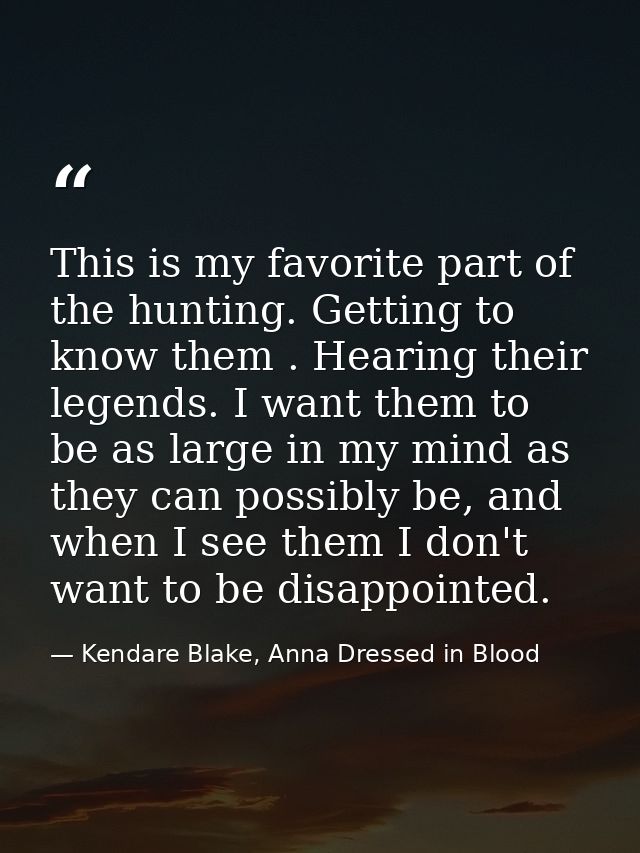 This is my favorite part of the hunting. Getting to know them . Hearing their legends. I want them to be as large in my  — Kendare Blake, Anna Dressed in Blood
