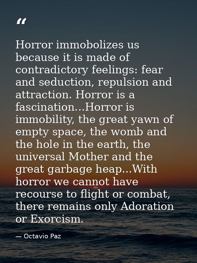 Horror immobolizes us because it is made of contradictory feelings: fear and seduction, repulsion and attraction. Horror — Octavio Paz