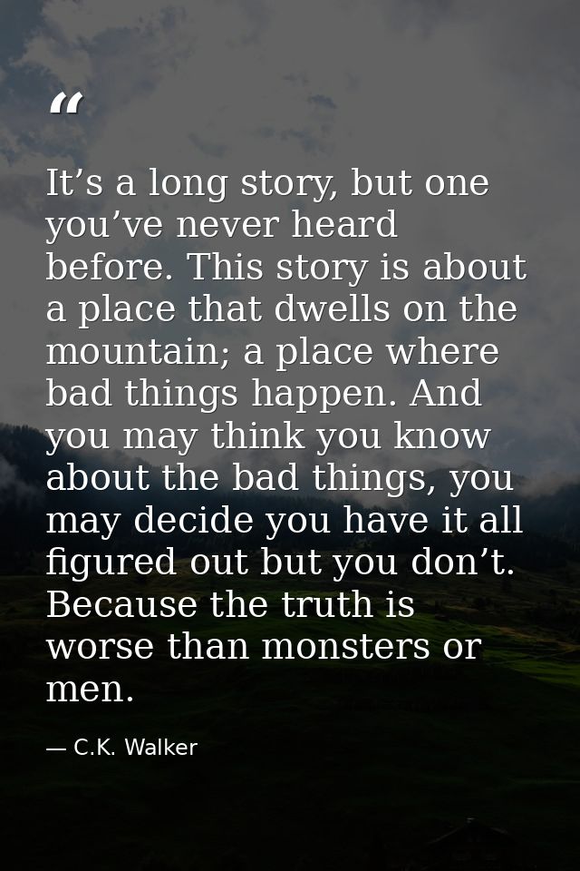 It’s a long story, but one you’ve never heard before. This story is about a place that dwells on the mountain; a place w — C.K. Walker