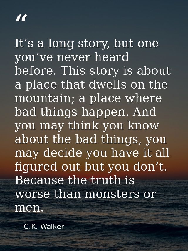 It’s a long story, but one you’ve never heard before. This story is about a place that dwells on the mountain; a place w — C.K. Walker