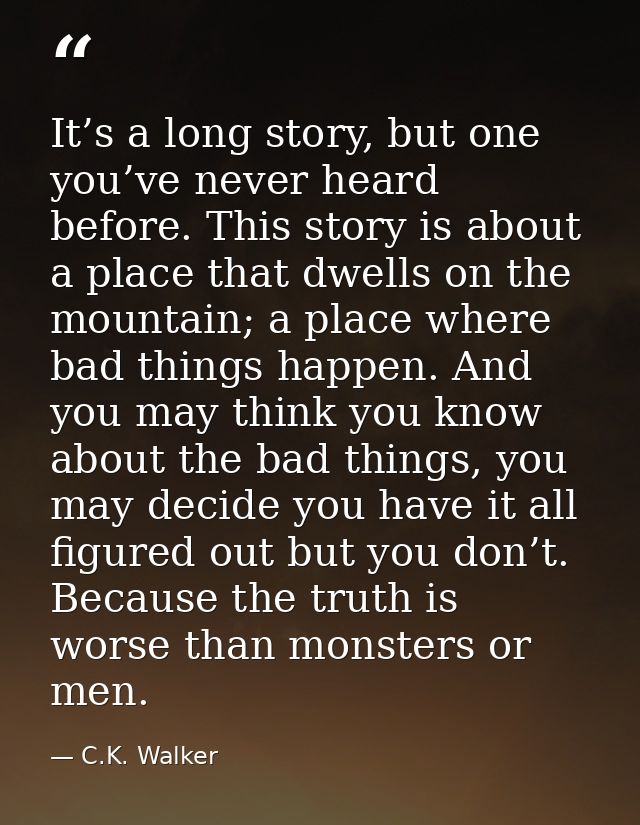 It’s a long story, but one you’ve never heard before. This story is about a place that dwells on the mountain; a place w — C.K. Walker