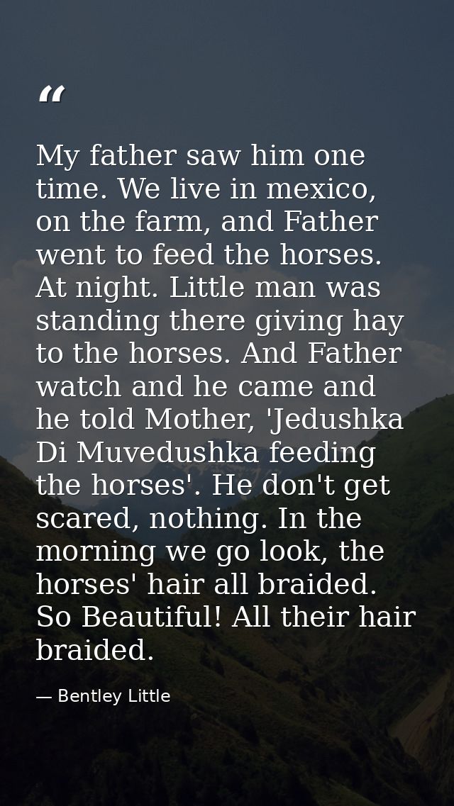 My father saw him one time. We live in mexico, on the farm, and Father went to feed the horses. At night. Little man was — Bentley Little