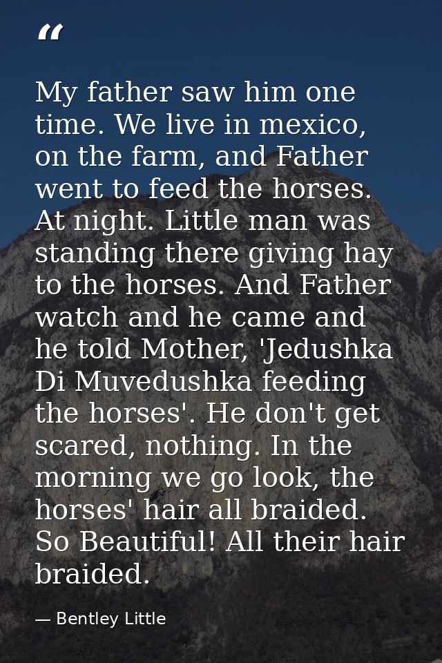 My father saw him one time. We live in mexico, on the farm, and Father went to feed the horses. At night. Little man was — Bentley Little