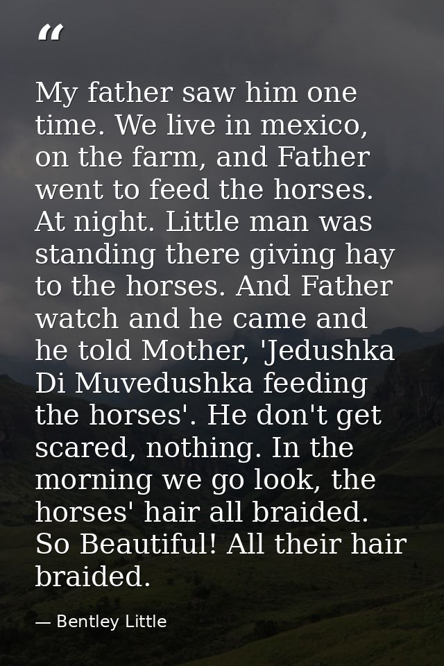 My father saw him one time. We live in mexico, on the farm, and Father went to feed the horses. At night. Little man was — Bentley Little
