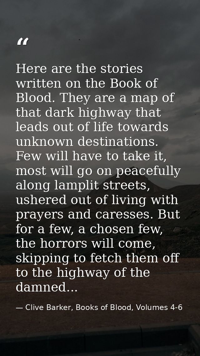 Here are the stories written on the Book of Blood. They are a map of that dark highway that leads out of life towards un — Clive Barker, Books of Blood, Volumes 4-6