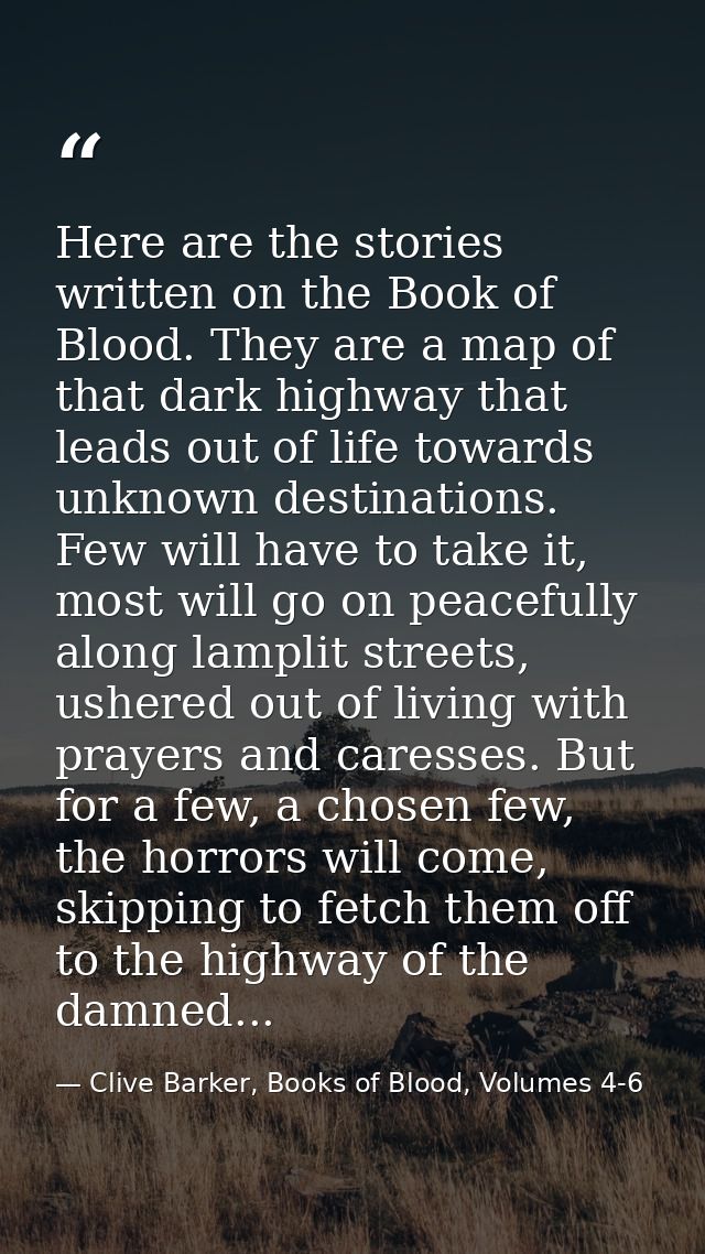 Here are the stories written on the Book of Blood. They are a map of that dark highway that leads out of life towards un — Clive Barker, Books of Blood, Volumes 4-6