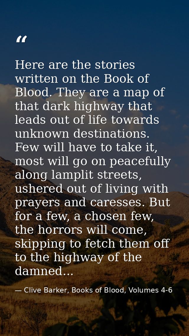 Here are the stories written on the Book of Blood. They are a map of that dark highway that leads out of life towards un — Clive Barker, Books of Blood, Volumes 4-6