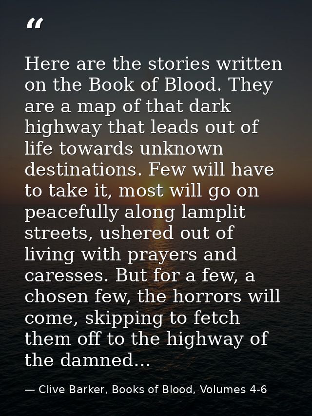 Here are the stories written on the Book of Blood. They are a map of that dark highway that leads out of life towards un — Clive Barker, Books of Blood, Volumes 4-6